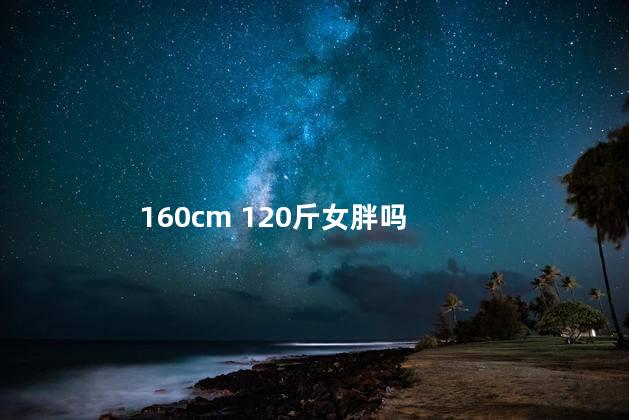 160cm 120斤女胖吗，160女生120斤正常吗